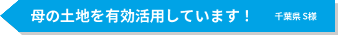 母の土地を有効活用しています！ 千葉県S様