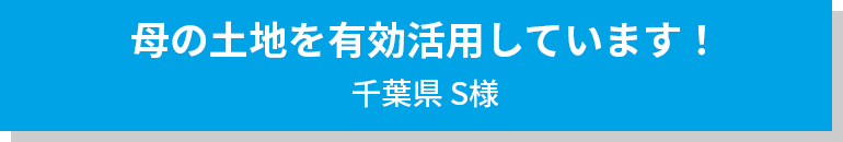 母の土地を有効活用しています！ 千葉県S様